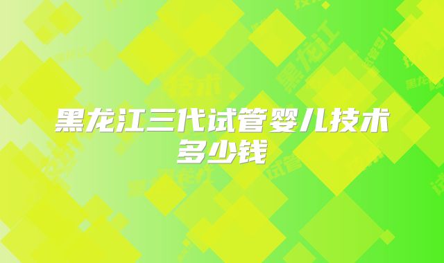 黑龙江三代试管婴儿技术多少钱