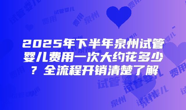 2025年下半年泉州试管婴儿费用一次大约花多少？全流程开销清楚了解