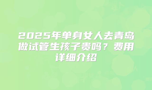 2025年单身女人去青岛做试管生孩子贵吗？费用详细介绍