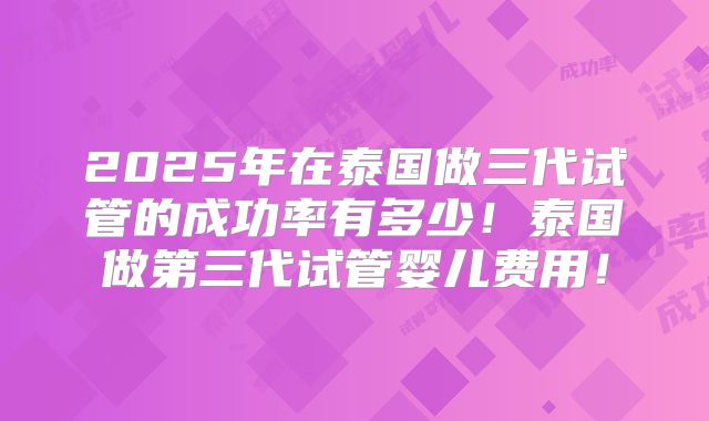 2025年在泰国做三代试管的成功率有多少！泰国做第三代试管婴儿费用！