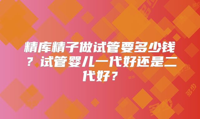 精库精子做试管要多少钱?试管婴儿一代好还是二代好?