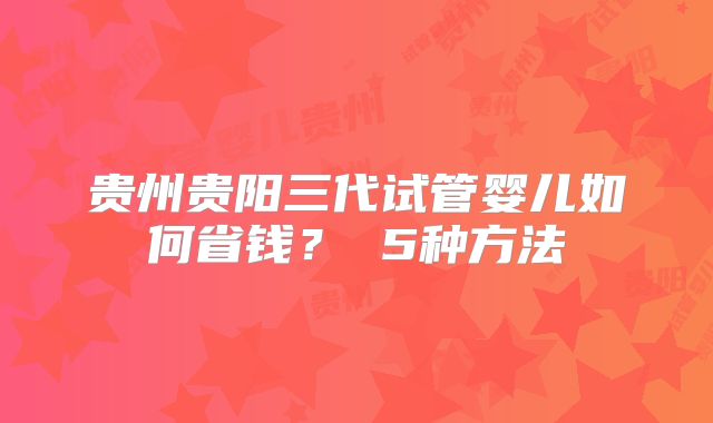贵州贵阳三代试管婴儿如何省钱？ 5种方法