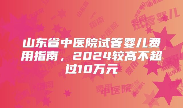 山东省中医院试管婴儿费用指南,2024较高不超过10万元