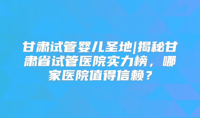 甘肃试管婴儿圣地|揭秘甘肃省试管医院实力榜，哪家医院值得信赖？