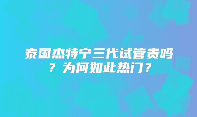 泰国杰特宁三代试管贵吗?为何如此热门?