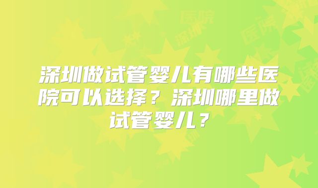 深圳做试管婴儿有哪些医院可以选择？深圳哪里做试管婴儿？