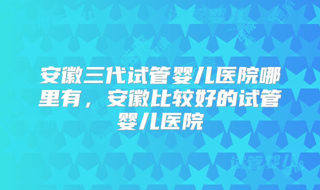 安徽三代试管婴儿医院哪里有，安徽比较好的试管婴儿医院