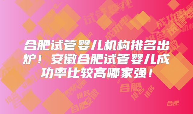 合肥试管婴儿机构排名出炉！安徽合肥试管婴儿成功率比较高哪家强！