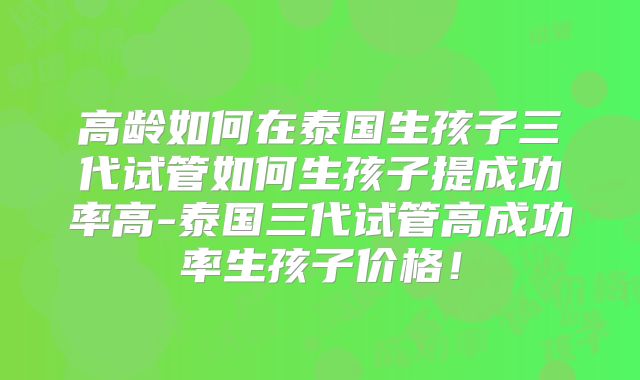 高龄如何在泰国生孩子三代试管如何生孩子提成功率高-泰国三代试管高成功率生孩子价格！