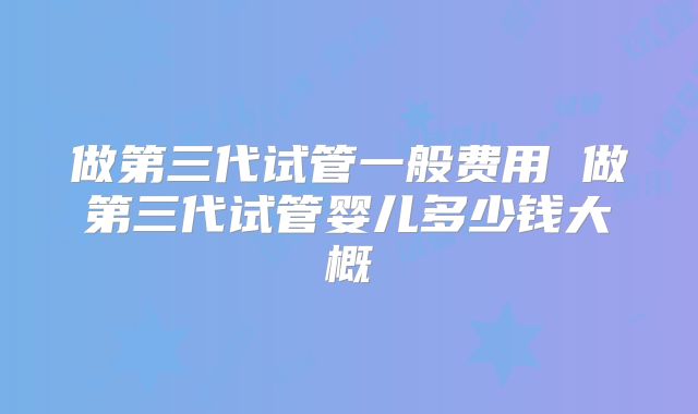 做第三代试管一般费用 做第三代试管婴儿多少钱大概