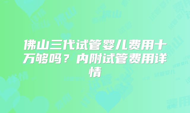 佛山三代试管婴儿费用十万够吗？内附试管费用详情