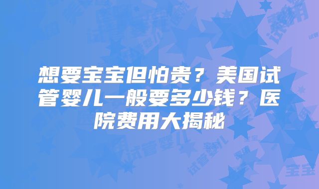 想要宝宝但怕贵？美国试管婴儿一般要多少钱？医院费用大揭秘