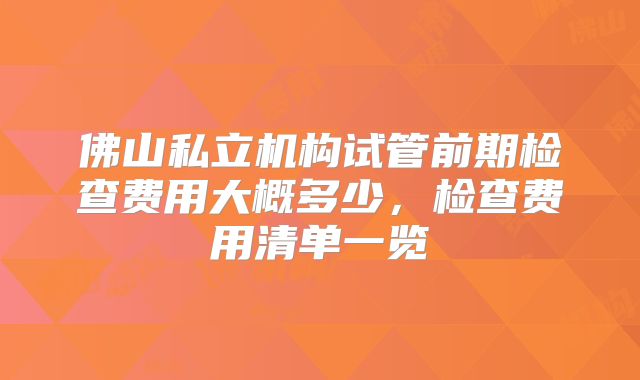 佛山私立机构试管前期检查费用大概多少，检查费用清单一览