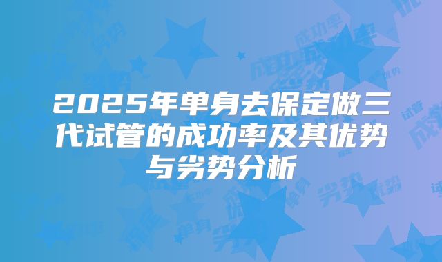 2025年单身去保定做三代试管的成功率及其优势与劣势分析