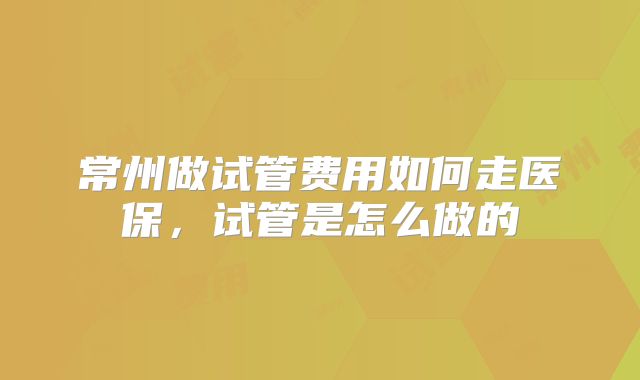 常州做试管费用如何走医保，试管是怎么做的