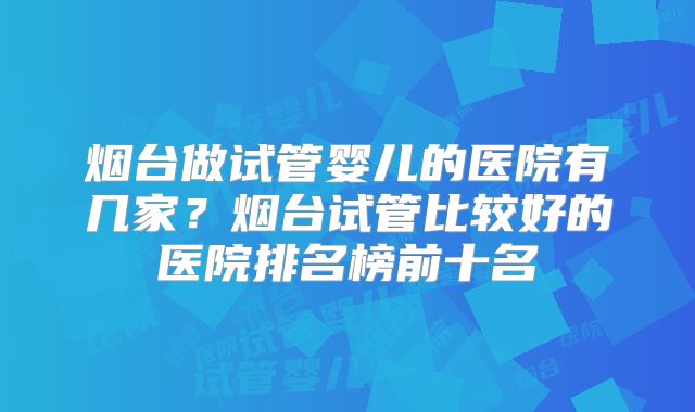 烟台做试管婴儿的医院有几家？烟台试管比较好的医院排名榜前十名