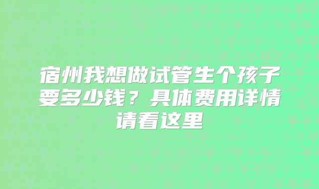 宿州我想做试管生个孩子要多少钱？具体费用详情请看这里