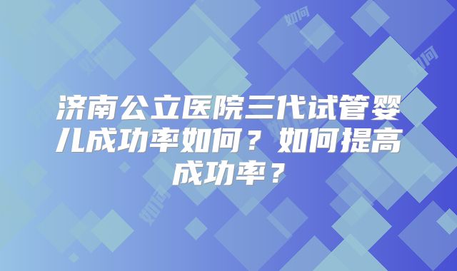 济南公立医院三代试管婴儿成功率如何？如何提高成功率？
