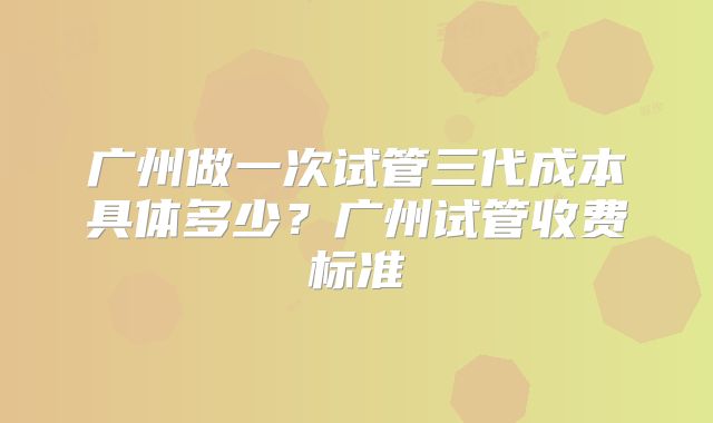 广州做一次试管三代成本具体多少？广州试管收费标准