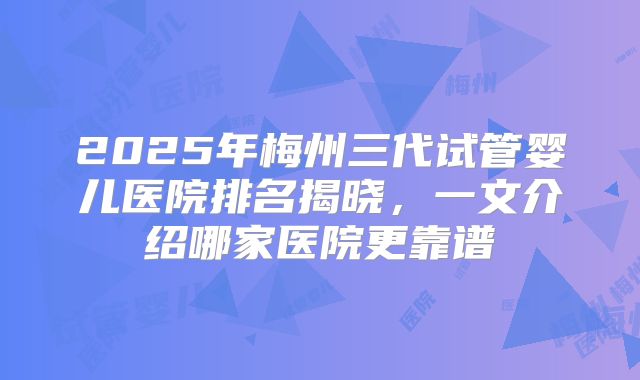 2025年梅州三代试管婴儿医院排名揭晓，一文介绍哪家医院更靠谱