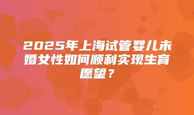2025年上海试管婴儿未婚女性如何顺利实现生育愿望？