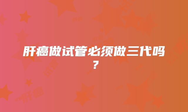 肝癌做试管必须做三代吗？