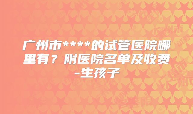 广州市****的试管医院哪里有？附医院名单及收费-生孩子