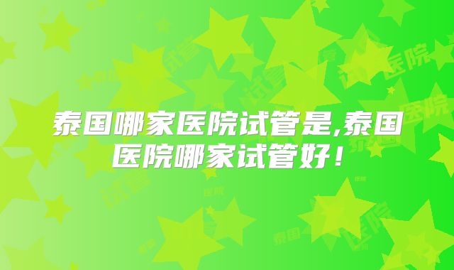 泰国哪家医院试管是,泰国医院哪家试管好！