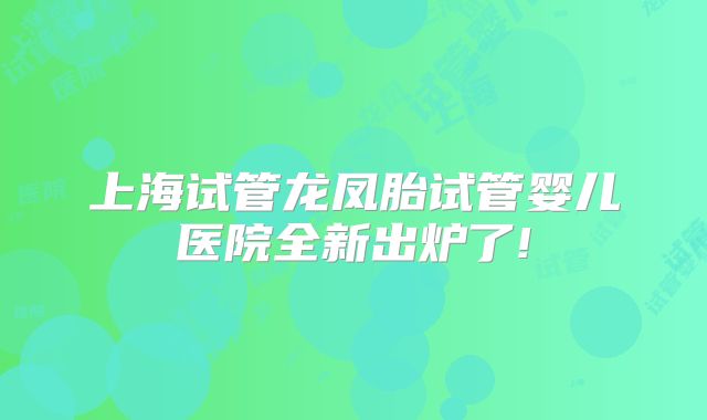 上海试管龙凤胎试管婴儿医院全新出炉了!