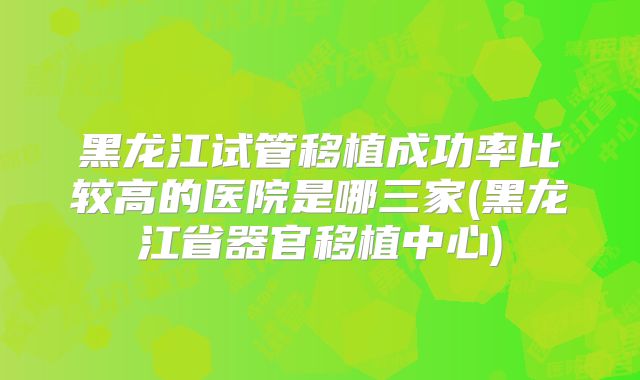 黑龙江试管移植成功率比较高的医院是哪三家(黑龙江省器官移植中心)