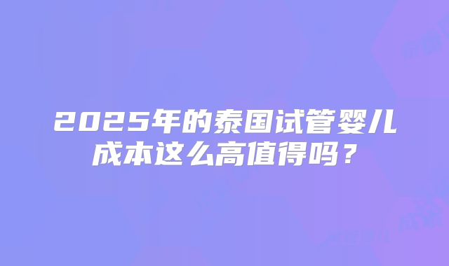 2025年的泰国试管婴儿成本这么高值得吗？