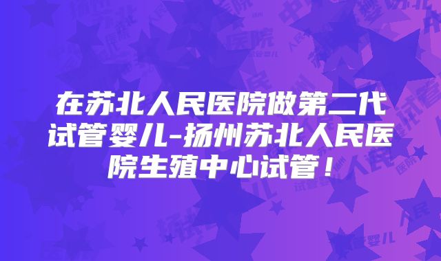 在苏北人民医院做第二代试管婴儿-扬州苏北人民医院生殖中心试管!