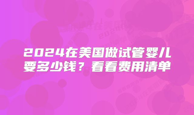 2024在美国做试管婴儿要多少钱?看看费用清单
