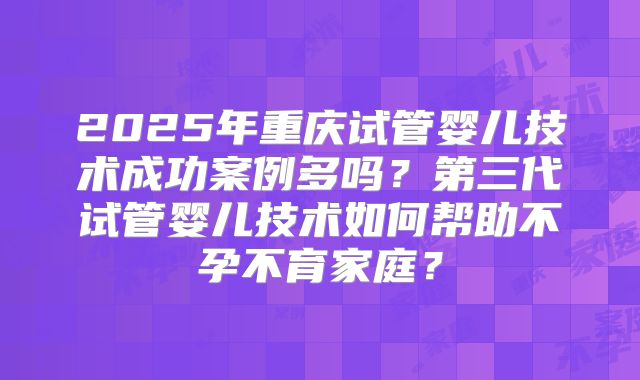 2025年重庆试管婴儿技术成功案例多吗？第三代试管婴儿技术如何帮助不孕不育家庭？