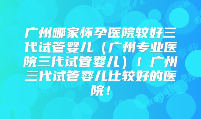 广州哪家怀孕医院较好三代试管婴儿（广州专业医院三代试管婴儿）！广州三代试管婴儿比较好的医院！