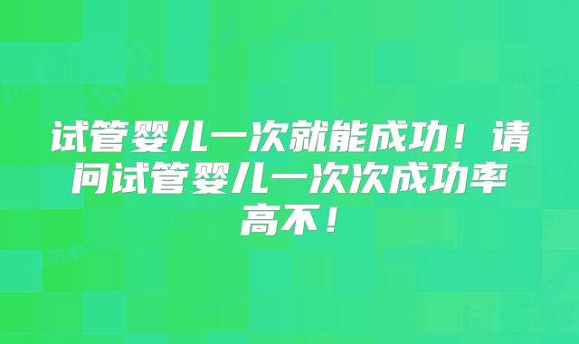 试管婴儿一次就能成功!请问试管婴儿一次次成功率高不!