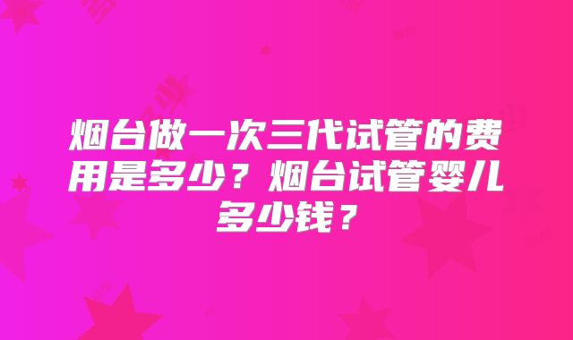 烟台做一次三代试管的费用是多少？烟台试管婴儿多少钱？