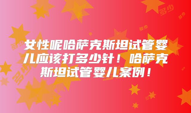 女性呢哈萨克斯坦试管婴儿应该打多少针！哈萨克斯坦试管婴儿案例！