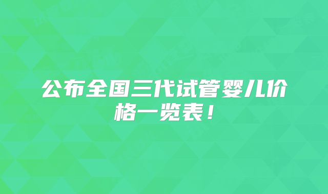 公布全国三代试管婴儿价格一览表!
