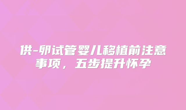 供-卵试管婴儿移植前注意事项,五步提升怀孕