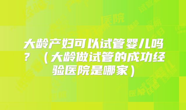 大龄产妇可以试管婴儿吗？（大龄做试管的成功经验医院是哪家）