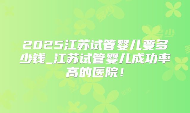 2025江苏试管婴儿要多少钱_江苏试管婴儿成功率高的医院！
