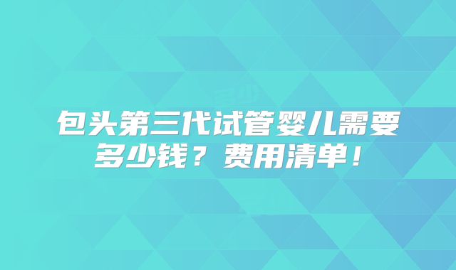包头第三代试管婴儿需要多少钱？费用清单！