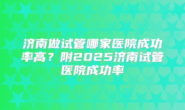 济南做试管哪家医院成功率高？附2025济南试管医院成功率