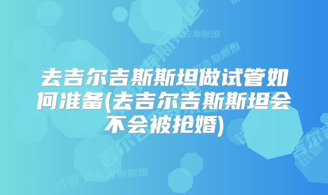 去吉尔吉斯斯坦做试管如何准备(去吉尔吉斯斯坦会不会被抢婚)