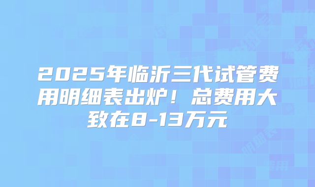 2025年临沂三代试管费用明细表出炉！总费用大致在8-13万元
