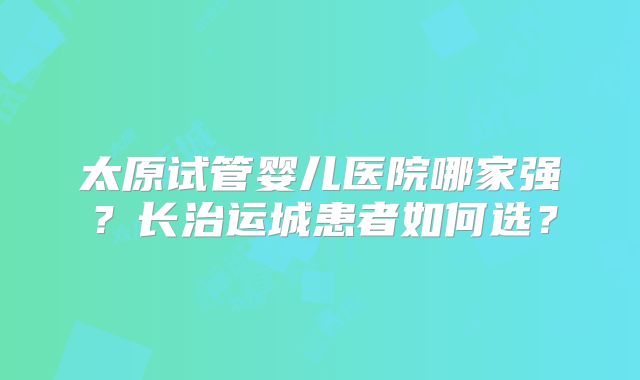 太原试管婴儿医院哪家强？长治运城患者如何选？