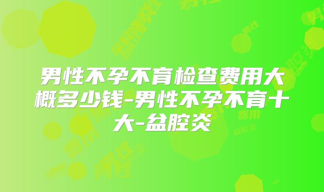 男性不孕不育检查费用大概多少钱-男性不孕不育十大-盆腔炎