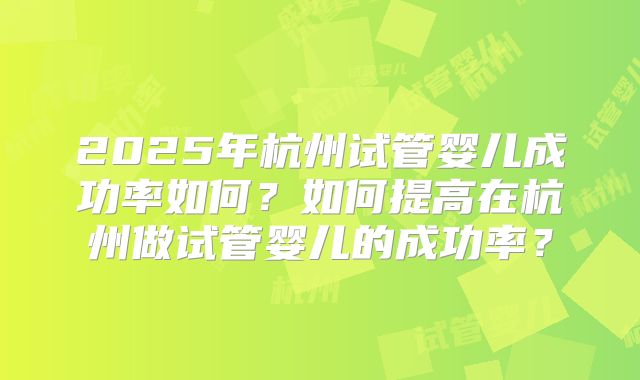 2025年杭州试管婴儿成功率如何?如何提高在杭州做试管婴儿的成功率?