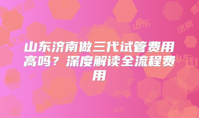 山东济南做三代试管费用高吗？深度解读全流程费用
